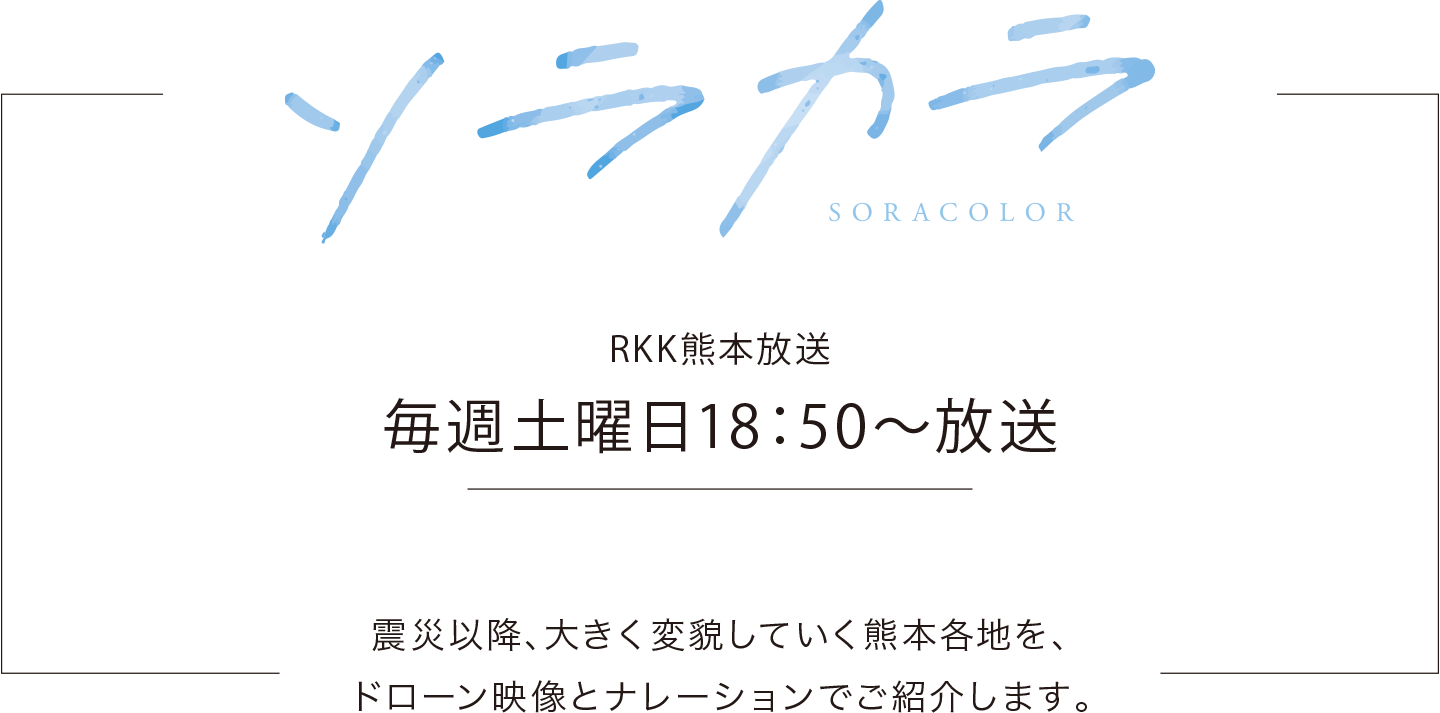 ソラカラ RKK熊本放送 毎週土曜日18：50〜放送	震災以降、大きく変貌していく熊本各地を、ドローン映像とナレーションでご紹介します。